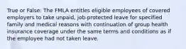 True or False: The FMLA entitles eligible employees of covered employers to take unpaid, job-protected leave for specified family and medical reasons with continuation of group health insurance coverage under the same terms and conditions as if the employee had not taken leave.