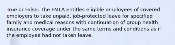 True or False: The FMLA entitles eligible employees of covered employers to take unpaid, job-protected leave for specified family and medical reasons with continuation of group health insurance coverage under the same terms and conditions as if the employee had not taken leave.