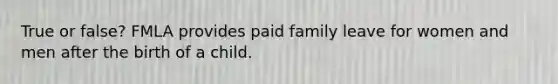 True or false? FMLA provides paid family leave for women and men after the birth of a child.