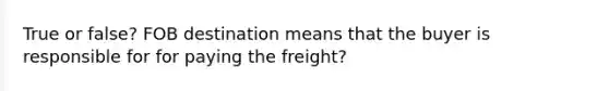 True or false? FOB destination means that the buyer is responsible for for paying the freight?