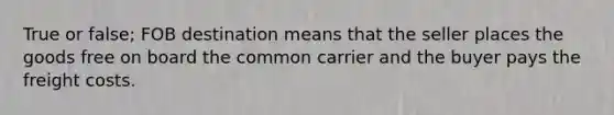 True or false; FOB destination means that the seller places the goods free on board the common carrier and the buyer pays the freight costs.