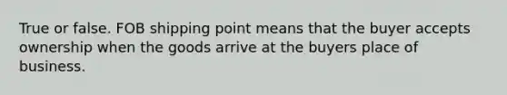 True or false. FOB shipping point means that the buyer accepts ownership when the goods arrive at the buyers place of business.