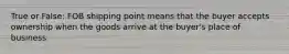 True or False: FOB shipping point means that the buyer accepts ownership when the goods arrive at the buyer's place of business