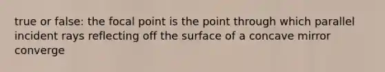 true or false: the focal point is the point through which parallel incident rays reflecting off the surface of a concave mirror converge