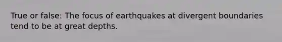 True or false: The focus of earthquakes at divergent boundaries tend to be at great depths.