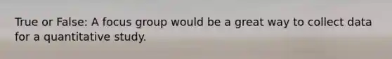 True or False: A focus group would be a great way to collect data for a quantitative study.
