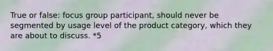 True or false: focus group participant, should never be segmented by usage level of the product category, which they are about to discuss. *5