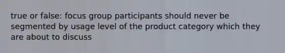 true or false: focus group participants should never be segmented by usage level of the product category which they are about to discuss