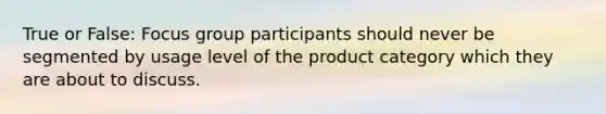 True or False: Focus group participants should never be segmented by usage level of the product category which they are about to discuss.