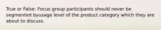 True or False: Focus group participants should never be segmented byusage level of the product category which they are about to discuss.