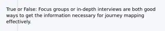 True or False: Focus groups or in-depth interviews are both good ways to get the information necessary for journey mapping effectively.