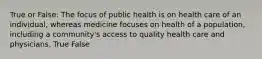 True or False: The focus of public health is on health care of an individual, whereas medicine focuses on health of a population, including a community's access to quality health care and physicians. True False