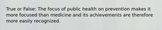 True or False: The focus of public health on prevention makes it more focused than medicine and its achievements are therefore more easily recognized.