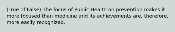 (True of False) The focus of Public Health on prevention makes it more focused than medicine and its achievements are, therefore, more easily recognized.