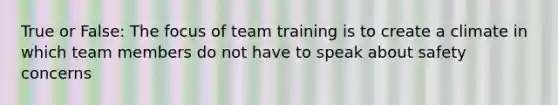 True or False: The focus of team training is to create a climate in which team members do not have to speak about safety concerns