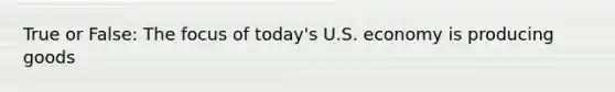 True or False: The focus of today's U.S. economy is producing goods