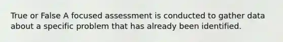 True or False A focused assessment is conducted to gather data about a specific problem that has already been identified.