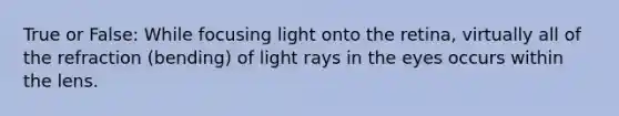 True or False: While focusing light onto the retina, virtually all of the refraction (bending) of light rays in the eyes occurs within the lens.