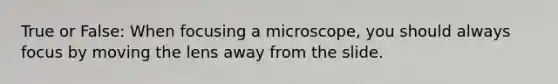 True or False: When focusing a microscope, you should always focus by moving the lens away from the slide.