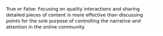 True or False: Focusing on quality interactions and sharing detailed pieces of content is more effective than discussing points for the sole purpose of controlling the narrative and attention in the online community.