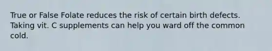 True or False Folate reduces the risk of certain birth defects. Taking vit. C supplements can help you ward off the common cold.