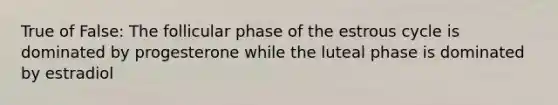 True of False: The follicular phase of the estrous cycle is dominated by progesterone while the luteal phase is dominated by estradiol