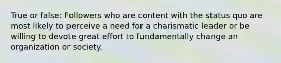 True or false: Followers who are content with the status quo are most likely to perceive a need for a charismatic leader or be willing to devote great effort to fundamentally change an organization or society.