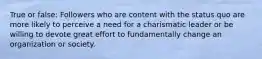 True or false: Followers who are content with the status quo are more likely to perceive a need for a charismatic leader or be willing to devote great effort to fundamentally change an organization or society.
