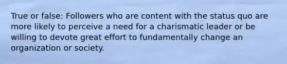 True or false: Followers who are content with the status quo are more likely to perceive a need for a charismatic leader or be willing to devote great effort to fundamentally change an organization or society.