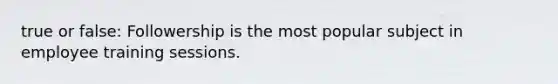 true or false: Followership is the most popular subject in employee training sessions.