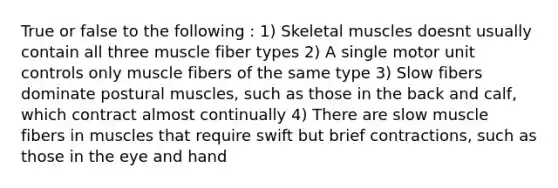 True or false to the following : 1) Skeletal muscles doesnt usually contain all three muscle fiber types 2) A single motor unit controls only muscle fibers of the same type 3) Slow fibers dominate postural muscles, such as those in the back and calf, which contract almost continually 4) There are slow muscle fibers in muscles that require swift but brief contractions, such as those in the eye and hand