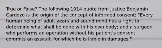 True or False? The following 1914 quote from Justice Benjamin Cardozo is the origin of the concept of informed consent: "Every human being of adult years and sound mind has a right to determine what shall be done with his own body; and a surgeon who performs an operation without his patient's consent commits an assault, for which he is liable in damages."