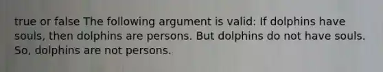 true or false The following argument is valid: If dolphins have souls, then dolphins are persons. But dolphins do not have souls. So, dolphins are not persons.