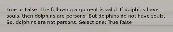 True or False: The following argument is valid. If dolphins have souls, then dolphins are persons. But dolphins do not have souls. So, dolphins are not persons. Select one: True False