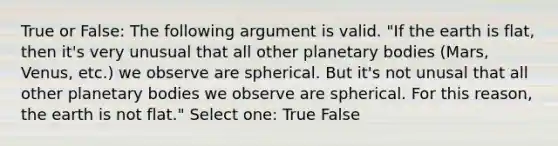 True or False: The following argument is valid. "If the earth is flat, then it's very unusual that all other planetary bodies (Mars, Venus, etc.) we observe are spherical. But it's not unusal that all other planetary bodies we observe are spherical. For this reason, the earth is not flat." Select one: True False