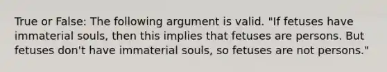 True or False: The following argument is valid. "If fetuses have immaterial souls, then this implies that fetuses are persons. But fetuses don't have immaterial souls, so fetuses are not persons."