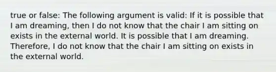 true or false: The following argument is valid: If it is possible that I am dreaming, then I do not know that the chair I am sitting on exists in the external world. It is possible that I am dreaming. Therefore, I do not know that the chair I am sitting on exists in the external world.