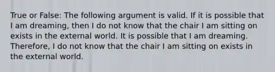 True or False: The following argument is valid. If it is possible that I am dreaming, then I do not know that the chair I am sitting on exists in the external world. It is possible that I am dreaming. Therefore, I do not know that the chair I am sitting on exists in the external world.