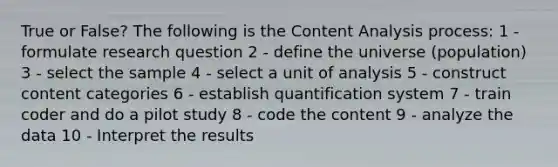 True or False? The following is the Content Analysis process: 1 - formulate research question 2 - define the universe (population) 3 - select the sample 4 - select a unit of analysis 5 - construct content categories 6 - establish quantification system 7 - train coder and do a pilot study 8 - code the content 9 - analyze the data 10 - Interpret the results