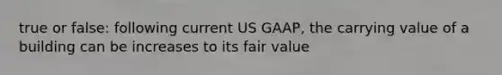 true or false: following current US GAAP, the carrying value of a building can be increases to its fair value