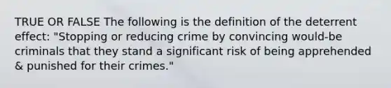 TRUE OR FALSE The following is the definition of the deterrent effect: "Stopping or reducing crime by convincing would-be criminals that they stand a significant risk of being apprehended & punished for their crimes."