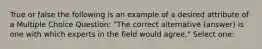 True or false the following is an example of a desired attribute of a Multiple Choice Question: "The correct alternative (answer) is one with which experts in the field would agree." Select one: