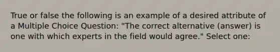 True or false the following is an example of a desired attribute of a Multiple Choice Question: "The correct alternative (answer) is one with which experts in the field would agree." Select one: