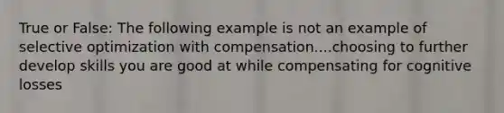 True or False: The following example is not an example of selective optimization with compensation....choosing to further develop skills you are good at while compensating for cognitive losses