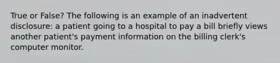 True or False? The following is an example of an inadvertent disclosure: a patient going to a hospital to pay a bill briefly views another patient's payment information on the billing clerk's computer monitor.