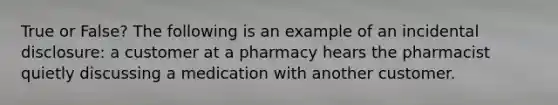 True or False? The following is an example of an incidental disclosure: a customer at a pharmacy hears the pharmacist quietly discussing a medication with another customer.