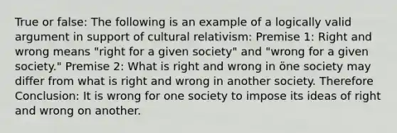 True or false: The following is an example of a logically valid argument in support of cultural relativism: Premise 1: Right and wrong means "right for a given society" and "wrong for a given society." Premise 2: What is right and wrong in öne society may differ from what is right and wrong in another society. Therefore Conclusion: It is wrong for one society to impose its ideas of right and wrong on another.