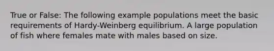 True or False: The following example populations meet the basic requirements of Hardy-Weinberg equilibrium. A large population of fish where females mate with males based on size.