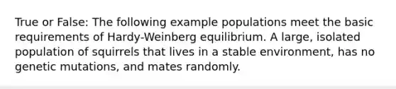 True or False: The following example populations meet the basic requirements of Hardy-Weinberg equilibrium. A large, isolated population of squirrels that lives in a stable environment, has no genetic mutations, and mates randomly.