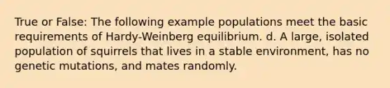 True or False: The following example populations meet the basic requirements of Hardy-Weinberg equilibrium. d. A large, isolated population of squirrels that lives in a stable environment, has no genetic mutations, and mates randomly.